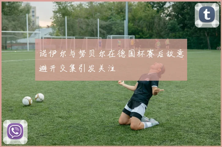 诺伊尔与努贝尔在德国杯赛后故意避开交集引发关注