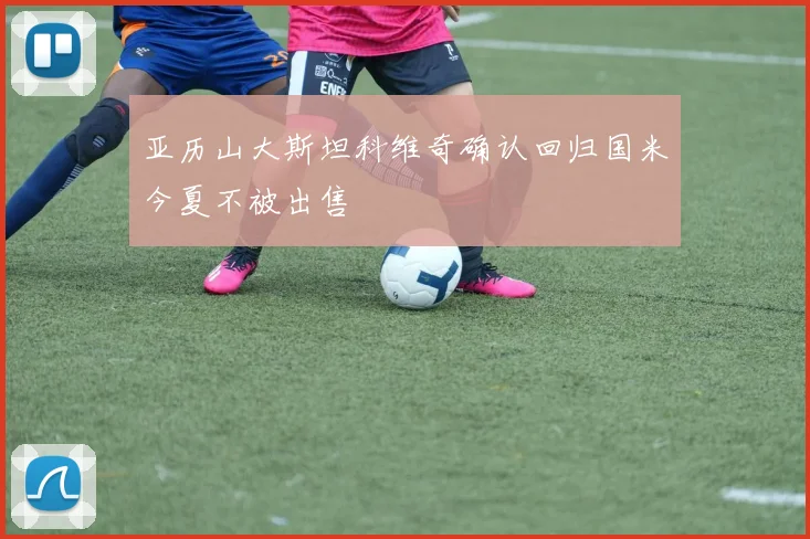 亚历山大斯坦科维奇确认回归国米今夏不被出售