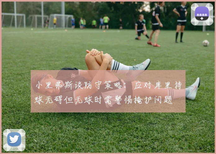 小里弗斯谈防守策略：应对库里持球无碍但无球时需警惕掩护问题