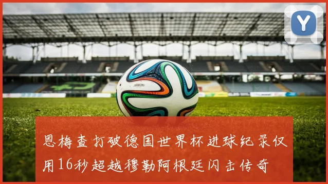 恩梅查打破德国世界杯进球纪录仅用16秒超越穆勒阿根廷闪击传奇
