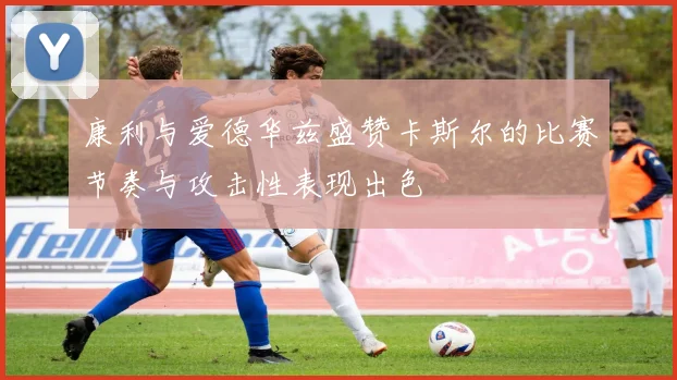 康利与爱德华兹盛赞卡斯尔的比赛节奏与攻击性表现出色