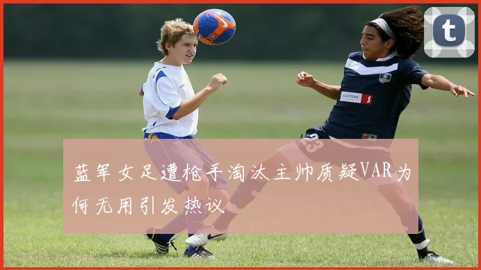 蓝军女足遭枪手淘汰主帅质疑VAR为何无用引发热议