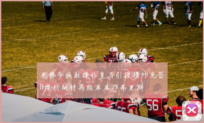 老佛爷疯狂操作皇马引援穆帅免签B席科纳特再购库库邓弗里斯