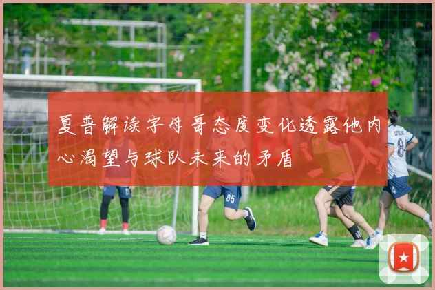 夏普解读字母哥态度变化透露他内心渴望与球队未来的矛盾