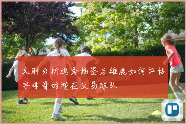 文胖分析选秀抽签后雄鹿如何评估字母哥的潜在交易球队