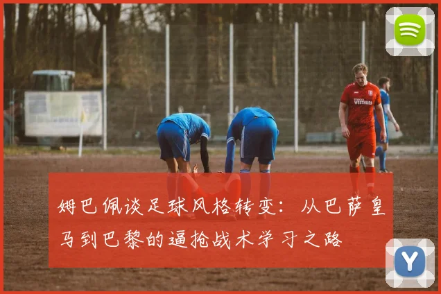 姆巴佩谈足球风格转变：从巴萨皇马到巴黎的逼抢战术学习之路