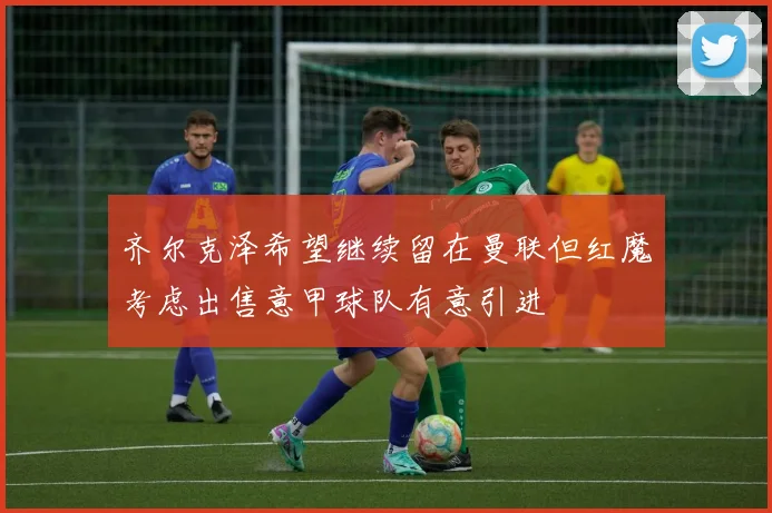 齐尔克泽希望继续留在曼联但红魔考虑出售意甲球队有意引进