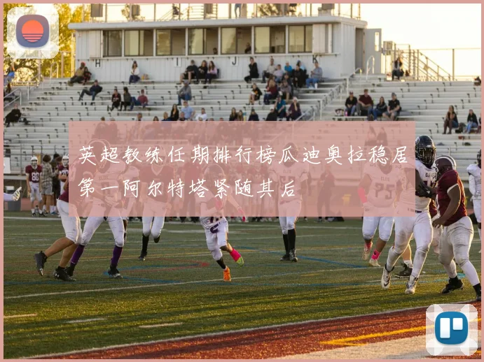 英超教练任期排行榜瓜迪奥拉稳居第一阿尔特塔紧随其后