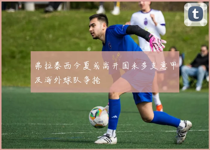 弗拉泰西今夏或离开国米多支意甲及海外球队争抢