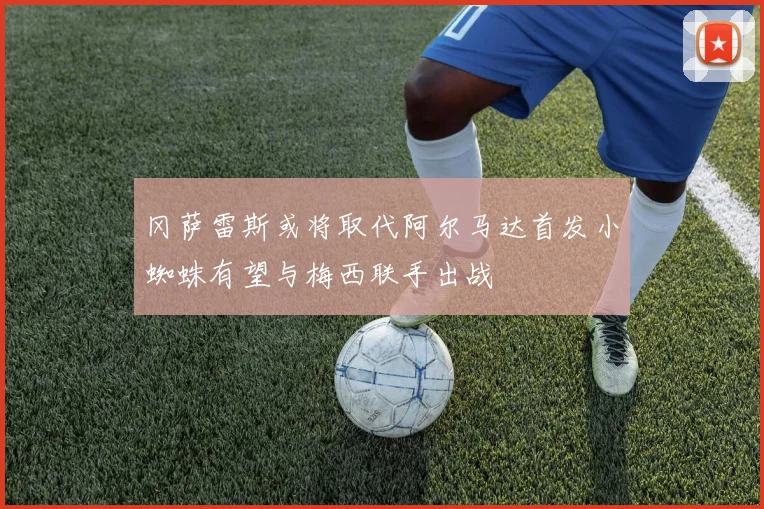 冈萨雷斯或将取代阿尔马达首发小蜘蛛有望与梅西联手出战