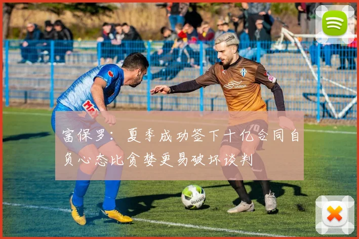 富保罗：夏季成功签下十亿合同自负心态比贪婪更易破坏谈判