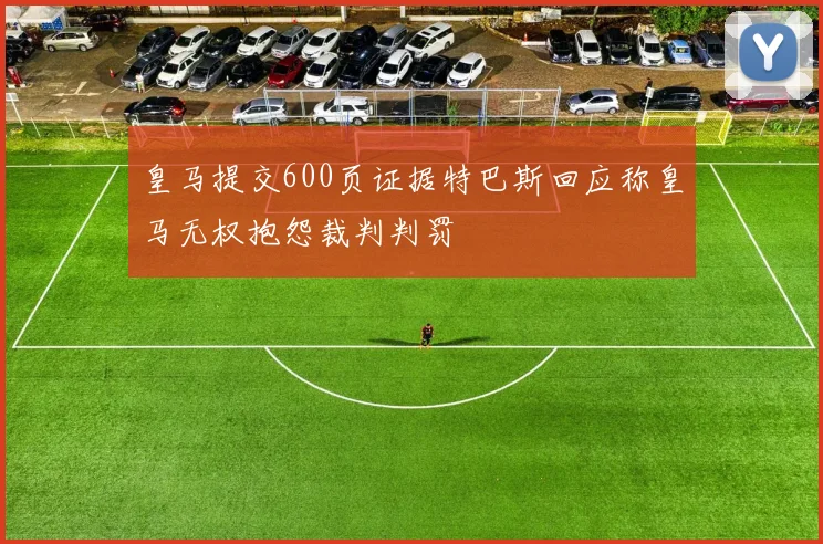 皇马提交600页证据特巴斯回应称皇马无权抱怨裁判判罚